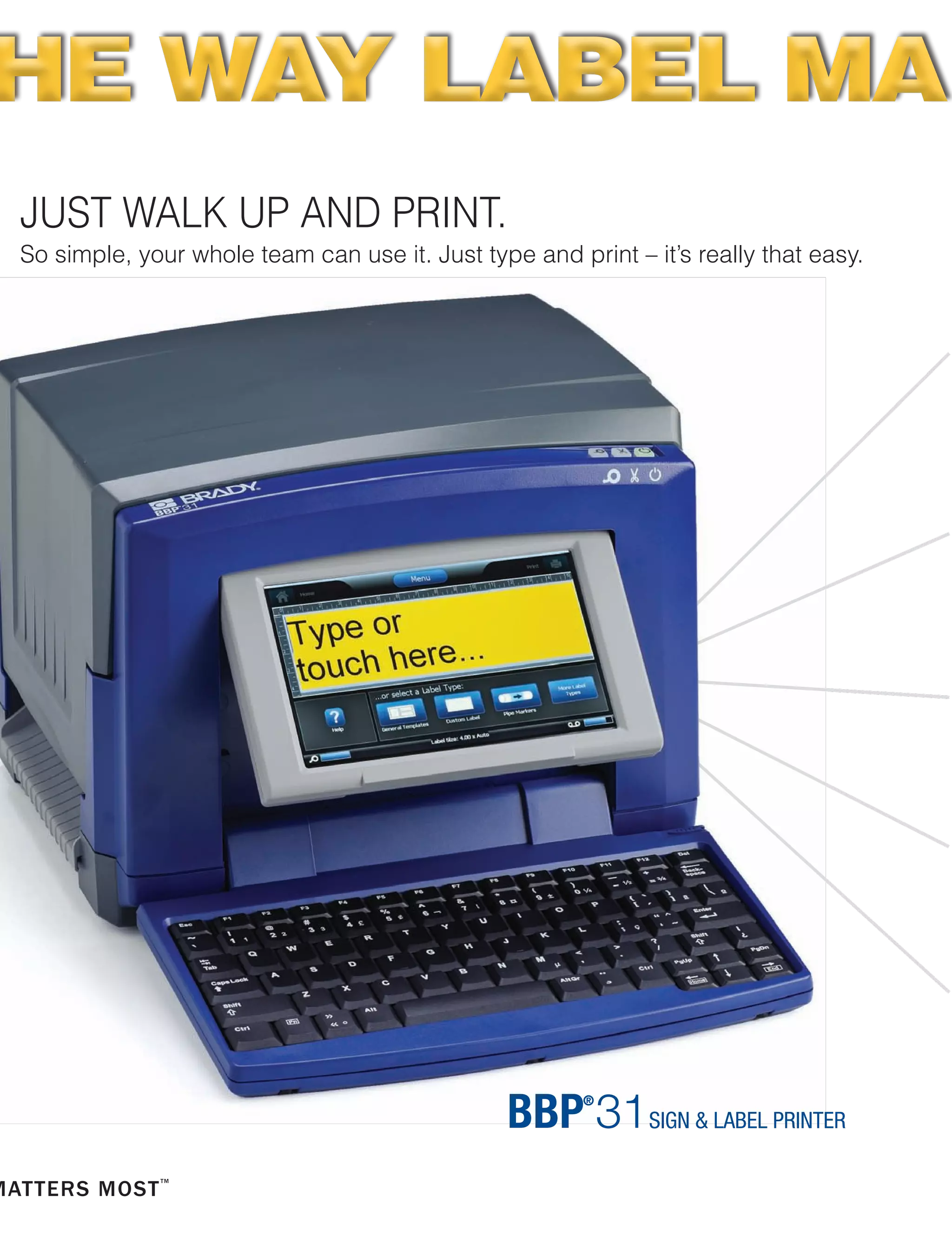 JUST WALK UP AND PRINT.
So simple, your whole team can use it. Just type and print – it’s really that easy.
BRADY 360®
PRINTER
PROTECTION & CARE PLANS
With a Brady 360 plan, you can rely on your printer
to be in top working condition at all times.
Brady 360 plans include loaner printer programs,
extended warranties, preventative maintenance,
printer replacement programs and Professional Tech
Support Services.
Visit www.BradyID.com/Brady360 to learn more.
BRADY PROFESSIONAL
TECHNICAL SUPPORT
Make the most of your Brady printer by taking
advantage of Brady’s Professional Tech Support
Services.
■■ Stress-Free Product Setup Assistance
■■ Product Use and Training Assistance
■■ Template Creation Services
■■ Advanced Technical Services
■■ Preventative Maintenance Services
■■ Repair and Troubleshooting Services
THE WAY LABEL MATHE WAY LABEL MA
www.BradyID.com/bbp31
All labels produced on
Brady BBP®
31 Sign & Label Maker,
and are shown actual size.
B30C-1125-595-RD
B30-222-438
B30C-4250-551-WT
B30C-2250-595-GN
B30C-2250-595-RD
B30-25-595-ANSIWA
B30-245-595-NFPA
B30-241-595-ANSIDA
B30C-2500-551-WT
B30C-4000-595-YL
B30C-2250-595-GN
B30C-500-595-YL
B30C-1125-595-BL
B30C-2500-509-WT
Create multicolor signs and chemical labels in
1 print pass by using supplies with pre-printed
color headers, diamonds and color bars.
B30C-1125-595-WT
B-595 vinyl is our most aggressive ever -- it sticks to pipes and
extremely rough surfaces and lasts up to 10 years outdoors.
 
