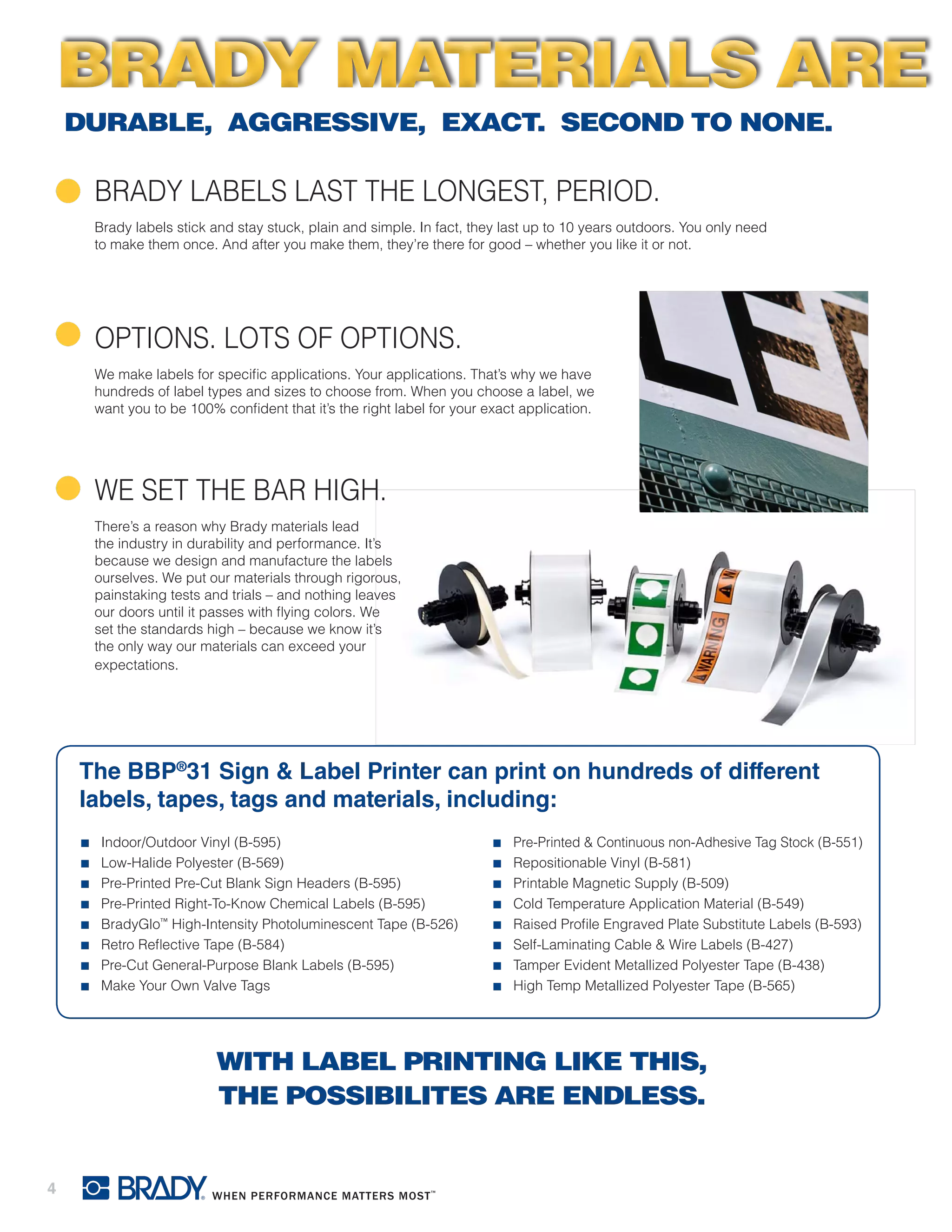 4
BRADY LABELS LAST THE LONGEST, PERIOD.
Brady labels stick and stay stuck, plain and simple. In fact, they last up to 10 years outdoors. You only need
to make them once. And after you make them, they’re there for good – whether you like it or not.
OPTIONS. LOTS OF OPTIONS.
We make labels for specific applications. Your applications. That’s why we have
hundreds of label types and sizes to choose from. When you choose a label, we
want you to be 100% confident that it’s the right label for your exact application.
WE SET THE BAR HIGH.
There’s a reason why Brady materials lead
the industry in durability and performance. It’s
because we design and manufacture the labels
ourselves. We put our materials through rigorous,
painstaking tests and trials – and nothing leaves
our doors until it passes with flying colors. We
set the standards high – because we know it’s
the only way our materials can exceed your
expectations.
The BBP®
31 Sign & Label Printer can print on hundreds of different
labels, tapes, tags and materials, including:
■■ Indoor/Outdoor Vinyl (B-595)
■■ Low-Halide Polyester (B-569)
■■ Pre-Printed Pre-Cut Blank Sign Headers (B-595)
■■ Pre-Printed Right-To-Know Chemical Labels (B-595)
■■ BradyGlo™
High-Intensity Photoluminescent Tape (B-526)
■■ Retro Reflective Tape (B-584)
■■ Pre-Cut General-Purpose Blank Labels (B-595)
■■ Make Your Own Valve Tags
■■ Pre-Printed & Continuous non-Adhesive Tag Stock (B-551)
■■ Repositionable Vinyl (B-581)
■■ Printable Magnetic Supply (B-509)
■■ Cold Temperature Application Material (B-549)
■■ Raised Profile Engraved Plate Substitute Labels (B-593)
■■ Self-Laminating Cable & Wire Labels (B-427)
■■ Tamper Evident Metallized Polyester Tape (B-438)
■■ High Temp Metallized Polyester Tape (B-565)
DURABLE, AGGRESSIVE, EXACT. SECOND TO NONE.
WITH LABEL PRINTING LIKE THIS,
THE POSSIBILITES ARE ENDLESS.
BRADY MATERIALS AREBRADY MATERIALS ARE
 