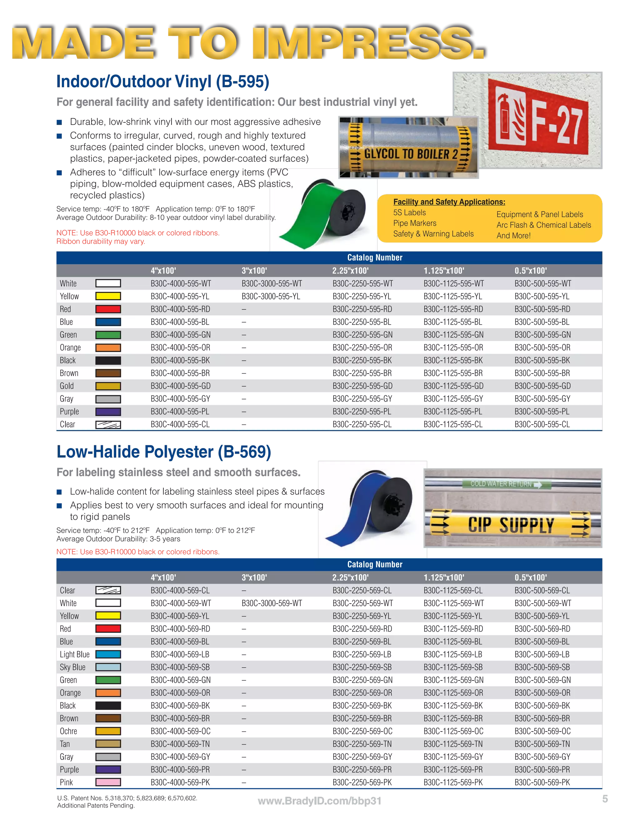 5www.BradyID.com/bbp31
Indoor/Outdoor Vinyl (B-595)
For general facility and safety identification: Our best industrial vinyl yet.
Low-Halide Polyester (B-569)
For labeling stainless steel and smooth surfaces.
■■ Low-halide content for labeling stainless steel pipes & surfaces
■■ Applies best to very smooth surfaces and ideal for mounting
to rigid panels
Service temp: -40ºF to 212ºF Application temp: 0ºF to 212ºF
Average Outdoor Durability: 3-5 years
NOTE: Use B30-R10000 black or colored ribbons.
Catalog Number
4"x100' 3"x100' 2.25"x100' 1.125"x100' 0.5"x100'
White B30C-4000-595-WT B30C-3000-595-WT B30C-2250-595-WT B30C-1125-595-WT B30C-500-595-WT
Yellow B30C-4000-595-YL B30C-3000-595-YL B30C-2250-595-YL B30C-1125-595-YL B30C-500-595-YL
Red B30C-4000-595-RD – B30C-2250-595-RD B30C-1125-595-RD B30C-500-595-RD
Blue B30C-4000-595-BL – B30C-2250-595-BL B30C-1125-595-BL B30C-500-595-BL
Green B30C-4000-595-GN – B30C-2250-595-GN B30C-1125-595-GN B30C-500-595-GN
Orange B30C-4000-595-OR – B30C-2250-595-OR B30C-1125-595-OR B30C-500-595-OR
Black B30C-4000-595-BK – B30C-2250-595-BK B30C-1125-595-BK B30C-500-595-BK
Brown B30C-4000-595-BR – B30C-2250-595-BR B30C-1125-595-BR B30C-500-595-BR
Gold B30C-4000-595-GD – B30C-2250-595-GD B30C-1125-595-GD B30C-500-595-GD
Gray B30C-4000-595-GY – B30C-2250-595-GY B30C-1125-595-GY B30C-500-595-GY
Purple B30C-4000-595-PL – B30C-2250-595-PL B30C-1125-595-PL B30C-500-595-PL
Clear B30C-4000-595-CL – B30C-2250-595-CL B30C-1125-595-CL B30C-500-595-CL
Catalog Number
4"x100' 3"x100' 2.25"x100' 1.125"x100' 0.5"x100'
Clear B30C-4000-569-CL – B30C-2250-569-CL B30C-1125-569-CL B30C-500-569-CL
White B30C-4000-569-WT B30C-3000-569-WT B30C-2250-569-WT B30C-1125-569-WT B30C-500-569-WT
Yellow B30C-4000-569-YL – B30C-2250-569-YL B30C-1125-569-YL B30C-500-569-YL
Red B30C-4000-569-RD – B30C-2250-569-RD B30C-1125-569-RD B30C-500-569-RD
Blue B30C-4000-569-BL – B30C-2250-569-BL B30C-1125-569-BL B30C-500-569-BL
Light Blue B30C-4000-569-LB – B30C-2250-569-LB B30C-1125-569-LB B30C-500-569-LB
Sky Blue B30C-4000-569-SB – B30C-2250-569-SB B30C-1125-569-SB B30C-500-569-SB
Green B30C-4000-569-GN – B30C-2250-569-GN B30C-1125-569-GN B30C-500-569-GN
Orange B30C-4000-569-OR – B30C-2250-569-OR B30C-1125-569-OR B30C-500-569-OR
Black B30C-4000-569-BK – B30C-2250-569-BK B30C-1125-569-BK B30C-500-569-BK
Brown B30C-4000-569-BR – B30C-2250-569-BR B30C-1125-569-BR B30C-500-569-BR
Ochre B30C-4000-569-OC – B30C-2250-569-OC B30C-1125-569-OC B30C-500-569-OC
Tan B30C-4000-569-TN – B30C-2250-569-TN B30C-1125-569-TN B30C-500-569-TN
Gray B30C-4000-569-GY – B30C-2250-569-GY B30C-1125-569-GY B30C-500-569-GY
Purple B30C-4000-569-PR – B30C-2250-569-PR B30C-1125-569-PR B30C-500-569-PR
Pink B30C-4000-569-PK – B30C-2250-569-PK B30C-1125-569-PK B30C-500-569-PK
Facility and Safety Applications:
5S Labels
Pipe Markers
Safety & Warning Labels
Equipment & Panel Labels
Arc Flash & Chemical Labels
And More!
■■ Durable, low-shrink vinyl with our most aggressive adhesive
■■ Conforms to irregular, curved, rough and highly textured
surfaces (painted cinder blocks, uneven wood, textured
plastics, paper-jacketed pipes, powder-coated surfaces)
■■ Adheres to “difficult” low-surface energy items (PVC
piping, blow-molded equipment cases, ABS plastics,
recycled plastics)
Service temp: -40ºF to 180ºF Application temp: 0ºF to 180ºF
Average Outdoor Durability: 8-10 year outdoor vinyl label durability.
NOTE: Use B30-R10000 black or colored ribbons.
Ribbon durability may vary.
MADE TO IMPRESS.MADE TO IMPRESS.
U.S. Patent Nos. 5,318,370; 5,823,689; 6,570,602.
Additional Patents Pending.
 