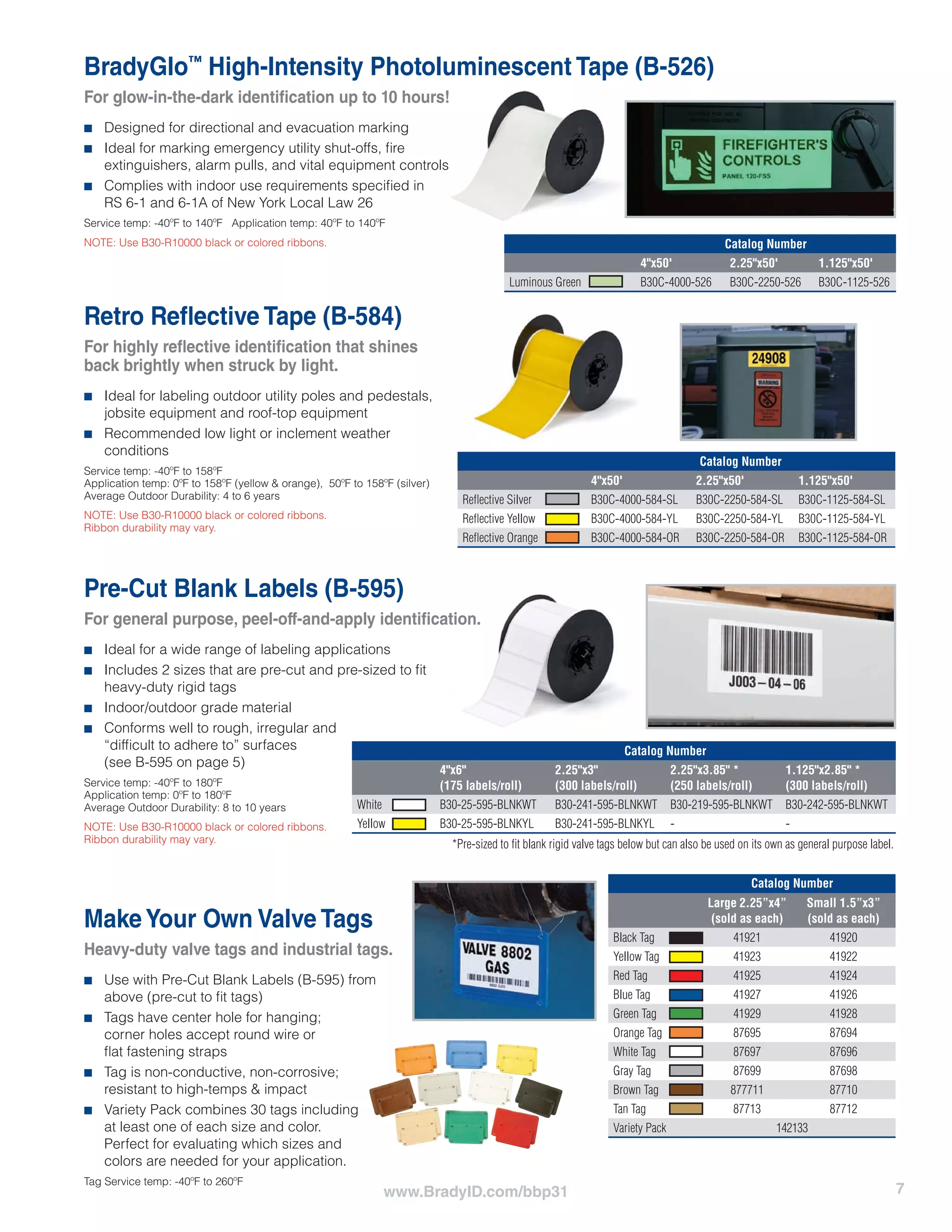 7www.BradyID.com/bbp31
BradyGlo™
High-Intensity Photoluminescent Tape (B-526)
For glow-in-the-dark identification up to 10 hours!
■■ Designed for directional and evacuation marking
■■ Ideal for marking emergency utility shut-offs, fire
extinguishers, alarm pulls, and vital equipment controls
■■ Complies with indoor use requirements specified in
RS 6-1 and 6-1A of New York Local Law 26
Service temp: -40ºF to 140ºF Application temp: 40ºF to 140ºF
NOTE: Use B30-R10000 black or colored ribbons.
Retro Reflective Tape (B-584)
For highly reflective identification that shines
back brightly when struck by light.
■■ Ideal for labeling outdoor utility poles and pedestals,
jobsite equipment and roof-top equipment
■■ Recommended low light or inclement weather
conditions
Service temp: -40ºF to 158ºF
Application temp: 0ºF to 158ºF (yellow & orange), 50ºF to 158ºF (silver)
Average Outdoor Durability: 4 to 6 years
NOTE: Use B30-R10000 black or colored ribbons.
Ribbon durability may vary.
Catalog Number
4"x50' 2.25"x50' 1.125"x50'
Luminous Green B30C-4000-526 B30C-2250-526 B30C-1125-526
Catalog Number
4"x50' 2.25"x50' 1.125"x50'
Reflective Silver B30C-4000-584-SL B30C-2250-584-SL B30C-1125-584-SL
Reflective Yellow B30C-4000-584-YL B30C-2250-584-YL B30C-1125-584-YL
Reflective Orange B30C-4000-584-OR B30C-2250-584-OR B30C-1125-584-OR
MakeYour Own Valve Tags
Heavy-duty valve tags and industrial tags.
■■ Use with Pre-Cut Blank Labels (B-595) from
above (pre-cut to fit tags)
■■ Tags have center hole for hanging;
corner holes accept round wire or
flat fastening straps
■■ Tag is non-conductive, non-corrosive;
resistant to high-temps & impact
■■ Variety Pack combines 30 tags including
at least one of each size and color.
Perfect for evaluating which sizes and
colors are needed for your application.
Tag Service temp: -40ºF to 260ºF
Catalog Number
Large 2.25”x4”
(sold as each)
Small 1.5”x3”
(sold as each)
Black Tag 41921 41920
Yellow Tag 41923 41922
Red Tag 41925 41924
Blue Tag 41927 41926
Green Tag 41929 41928
Orange Tag 87695 87694
White Tag 87697 87696
Gray Tag 87699 87698
Brown Tag 877711 87710
Tan Tag 87713 87712
Variety Pack 142133
*Pre-sized to fit blank rigid valve tags below but can also be used on its own as general purpose label.
Pre-Cut Blank Labels (B-595)
For general purpose, peel-off-and-apply identification.
■■ Ideal for a wide range of labeling applications
■■ Includes 2 sizes that are pre-cut and pre-sized to fit
heavy-duty rigid tags
■■ Indoor/outdoor grade material
■■ Conforms well to rough, irregular and
“difficult to adhere to” surfaces
(see B-595 on page 5)
Service temp: -40ºF to 180ºF
Application temp: 0ºF to 180ºF
Average Outdoor Durability: 8 to 10 years
NOTE: Use B30-R10000 black or colored ribbons.
Ribbon durability may vary.
Catalog Number
4"x6"
(175 labels/roll)
2.25"x3"
(300 labels/roll)
2.25"x3.85" *
(250 labels/roll)
1.125"x2.85" *
(300 labels/roll)
White B30-25-595-BLNKWT B30-241-595-BLNKWT B30-219-595-BLNKWT B30-242-595-BLNKWT
Yellow B30-25-595-BLNKYL B30-241-595-BLNKYL - -
 