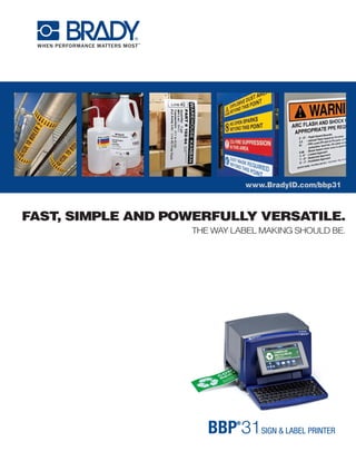 www.BradyID.com/bbp31
FAST, SIMPLE AND POWERFULLY VERSATILE.
THE WAY LABEL MAKING SHOULD BE.
USA
Customer Service: 1-888-272-3946
Inside Sales: 1-888-311-0775
www.BradyID.com
Canada
Customer Service: 1-800-263-6179
www.BradyCanada.ca
Mexico
Customer Service: 1-800-262-7777
Inside Sales: 1-800-262-7777 ext 177
www.BradyLatinAmerica.com
Y1244494 MS1244494
www.BradyID.com/bbp31
Tape Starter Packs
Get started with supplies hand-picked for your application.
Heavy-Duty Print Ribbons
“Drop & Click” print ribbons for quick
and easy supply changes.
■■ Tough, smear-proof ribbons that
produce long-lasting printed text
■■ Print can withstand years in industrial
areas and outdoor conditions
■■ Ribbons ship in self-contained
cartridges that drop straight into
printer with a “click”
■■ No calibrating, no threading,
no waste, no hassles
Catalog Number Description
BBP31-ARCFLASH KIT BBP31 Printer w/ Arc Flash Supply Kit
BBP31-SFTY KIT BBP31 Printer w/ Safety & Compliance Supply Kit
BBP31-LEANVW KIT BBP31 Printer w/ 5S Visual Workplace Supply Kit
BBP31-PIPE KIT BBP31 Printer w/ Pipe ID Supply Kit
BBP31-GENIND KIT BBP31 Printer w/ General Industrial 5S Supply Kit
Contents:
■■ (2)	 4” X 6” B595 ANSI WARNING HDR
■■ (1)	 2” X 3” B595 ANSI WARNING HDR
■■ (3)	 BLACK RIBBON (B30-R10000)
Contents:
■■ (1)	 4” X 6” B595 ANSI DANGER HDR
■■ (1)	 4” X 6” B595 ANSI WARNING HDR
■■ (1)	 4” X 6” B595 ANSI CAUTION HDR
■■ (1)	 4” X 6” B595 ANSI NOTICE HDR
Contents:
■■ (1)	 4” B595 WHITE
■■ (1)	 2.2” B595 WHITE
■■ (1)	 4” B595 YELLOW
■■ (1)	 2.2” B595 YELLOW
■■ (1)	 2.2” REPOS WHITE
■■ (1)	 1.1” REPOS WHITE
■■ (1)	 2.2” MAGNETIC WHITE
Contents:
■■ (1)	 4” B595 YELLOW
■■ (1)	 2.2” B595 YELLOW
■■ (1)	 1.1” B595 YELLOW
■■ (1)	 4” B595 GREEN
■■ (1)	 2.2” B595 GREEN
■■ (1)	 1.1” B595 GREEN
■■ (1)	 1.1” B595 BLUE
Contents:
■■ (1)	 4” B595 WHITE
■■ (1)	 2.2” B595 WHITE
■■ (1)	 1.1” B595 WHITE
■■ (1)	 4” B595 YELLOW
■■ (1)	 2.2” B595 YELLOW
■■ (1)	 1.1” B595 YELLOW
■■ (1)	 2.5” X 3” B593 BLACK
Arc Flash Warning Supply Kit - Catalog Number: B30KIT-ARCFLASH-W
Safety & Compliance Supply Kit - Catalog Number: B30KIT-SFTY
5S Visual Workplace Supply Kit - Catalog Number: B30KIT-LEANVW
Pipe ID Supply Kit - Catalog Number: B30KIT-PIPE
General Industrial & 5S Supply Kit - Catalog Number: B30KIT-GENIND
■■ (1)	 1” X 4” B593 WHITE
■■ (1)	 2.2” B595 ORANGE
■■ (2)	 BLACK RIBBON (B30-R10000)
■■ (1)	 RED RIBBON
■■ (1)	 4” PHOS B526
■■ (1)	 4” X 6” RTK NFPA DIA W/ TEXT
■■ (1)	 BLANK VALVE TAGS - VARIETY PACK - LG
■■ (1)	 LG DIE CUT LBLS FOR VALVE TAGS
■■ (1)	 4” X 6” B595 CAUTION HDR
■■ (2)	 BLACK RIBBON (B30-R10000)
■■ (1)	 RED RIBBON
■■ (1)	 GREEN RIBBON
■■ (1)	 BLUE RIBBON
■■ (1)	 2.2” B595 RED
■■ (1)	 1.1” B595 RED
■■ (1)	 1” X 4” B593 BLACK
■■ (1)	 BLANK VALVE TAGS - VARIETY PACK - SM
■■ (1)	 SM DIE CUT LBLS FOR VALVE TAGS
■■ (3)	 BLACK RIBBON (B30-R10000)
■■ (2)	 WHITE RIBBON
■■ (1)	 4” X 6” B595 DANGER HDR
■■ (1)	 4” X 6” B595 CAUTION HDR
■■ (1)	 2” REFL YELLOW
■■ (1)	 4” TAG STOCK WHITE
■■ (2)	 BLACK RIBBON (B30-R10000)
■■ (1)	 WHITE RIBBON
■■ (1)	 RED RIBBON
We invented these printers.
Brady is the leader in industrial label
printing. We are experts in designing
and building label printers, and we
continue to re-invent the space time
and time again. We test our materials
in extremely harsh conditions to
make sure they’ll hold up when you
need them to – so you only need to
label something once.
We earn your
confidence.
When we say our printers
are the best, we prove it. We
come to your facility and demo
our printers firsthand, so it’s
easy for you to purchase with
confidence knowing you’re
choosing the right printer for
your needs.
BRADY:
A BRAND YOU CAN TRUST.
Printer, Software and Brady 360 Plans
Printer and Tape Starter Packs
SAMPLE PACK & ONLINE DEMO VIDEOS
www.BradyID.com/bbp31
YOUR NEEDS COME FIRST.
THE RIGHT SOLUTION
WILL FOLLOW.
We get to know
your needs.
Understanding your business
needs is our top priority.
We get to know you and
your applications first, so
we can then make the right
recommendations.
Color Catalog Number
Black B30-R10000
Black* B30-R4300*
Black* B30-R6000**
White B30-R10000-WT
White* B30-R4400-WT***
Red B30-R10000-RD
Green B30-R10000-GN
Blue B30-R10000-BL
Yellow B30-R10000-YL
Orange B30-R10000-OR
Magenta B30-R10000-MA
*BBP31 Sign & Label Printer ships with printer, power cord, USB cable, drivers CD, stylus,
cleaning kit, cutter cleaning tool, quick start guide and documentation holder
**Current MarkWare owners: Markware v3.8.1 required for use with BBP31. MarkWare v3.7 or higher
required to upgrade to v3.8.1. Both upgrades are free and available at www.BradyID.com.
*BBP31 Sign & Label Printer ships with printer, power cord, USB cable, drivers CD,
stylus, cleaning kit, cutter cleaning tool, quick start guide and documentation holder
**See previous page for supply kit contents.
The BBP®
31 Sign & Label Printer is exactly how
a printer is supposed to be. It’s easy to use. It’s
packed with functionalities. And best of all, it’s got
so many material options that this one printer can
handle all of the labeling needs in your facility.
It’s the way label making should be.
Catalog Number Description
BBP31 BBP31 Sign & Label Maker*
BBP31-360B BBP31 Printer w/Brady 360®
Basic plan
BBP31-360P BBP31 Printer w/Brady 360®
Preferred plan
BBP31-360B-MWS BBP31 Printer w/Brady 360®
Basic plan and MarkWare™
Std software
BBP31-360B-MWL BBP31 Printer w/Brady 360®
Basic plan and MarkWare™
Lean software
BBP31-360P-MWS BBP31 Printer w/Brady 360®
Preferred plan and MarkWare™
Std software
BBP31-360P-MWL BBP31 Printer w/Brady 360®
Preferred plan and MarkWare™
Lean software
Use standard B30-R10000 series black, white and colored
ribbons on all materials unless otherwise noted below.
	 *Use B30-R4300 black ribbon with B-427 & B-438 materials only.
	*	*Use B30-R6000 black ribbon with B-593 material only.
***Use B30-R4400-WT white ribbon with B-593 material only.
Brady 360®
Basic Plan includes
2-year warranty extension
(for 3 years total coverage)
and access to free loaner
printer if your printer needs
repair. Preferred level coverage
includes the same benefits plus
1 free preventive maintenance
service and 2 free hours of
“extended” professional tech
support services.
U.S. Patent Nos. 5,318,370; 5,823,689; 6,570,602.
Additional Patents Pending.
© 2011 Brady Worldwide Inc. ALL RIGHTS RESERVED
B30C-1125-595-YL
B30-227-427
B30-233-427
B30C-1125-595-YL
B30EP-173-593-SL
B30EP-174-593-WT
B30EP-167-593-WT
B30EP-177-593-YL
B30C-2250-595-OR
B30EP-168-593-BK
B30C-500-595-YL
Raised profile engraved plate substitute
labels are pre-cut for common sizes,
last 10 years outdoors and
cost up to 80% less than engraved.
 