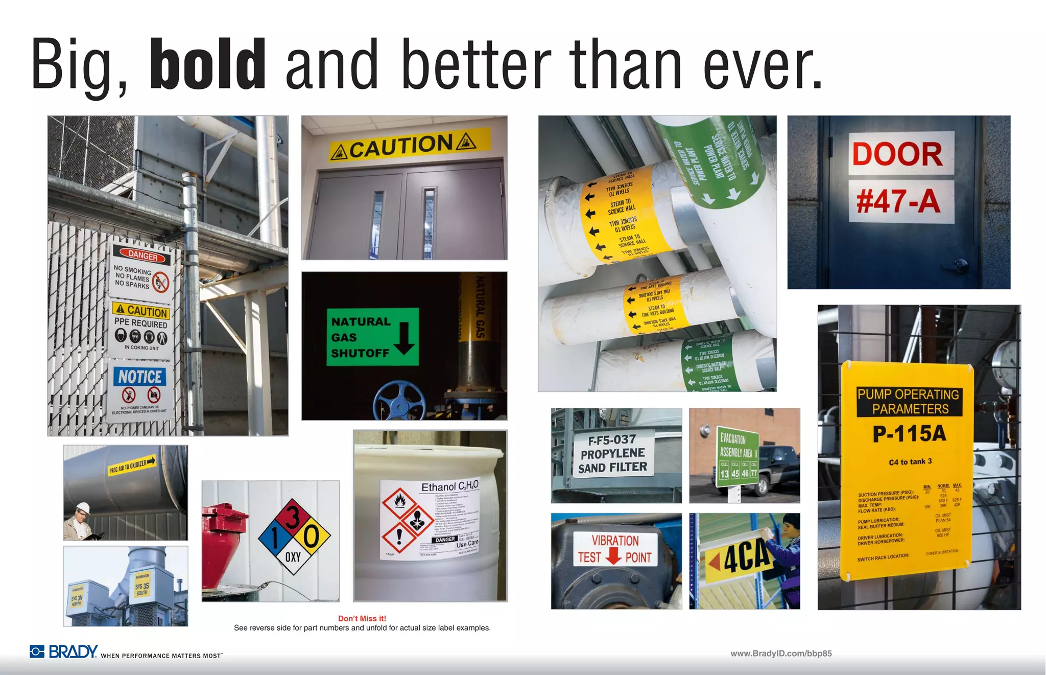 BLS1255 Laminating System
Quickly mount BBP®
85 output to plastic or
aluminum sign blanks...takes only seconds!
Laminating Options:
O Mount label to a rigid plastic or aluminum sign panel
O Overlaminate documents with a single or
double-sided ﬂexible, clear overlaminate
The BBP®
85 Sign and Label Printer: Big, bold and better than ever.
The BBP®
85 Sign and Label Printer:
Big, bold and better than ever.
The BBP®
85 Label Printer allows you to create 10” labels in multiple colors, and it has an easier-
than-ever interface that anyone on your team can use! No more complex, tedious design steps.
No more ordering and waiting. Now you can just walk up and print… and instantly create high
quality, multi-colored visuals up to 10” wide.
There’s BIG and BOLD.
Then there’s BIGand BOLDfrom Brady.
Preserve your investment with a Brady 360®
Plan,
which includes an extended warranty, loaner
printer access and preventive maintenance.
Brady 360®
Printer Protection Plans
USA
Customer Service: 1-888-272-3946
Inside Sales: 1-888-311-0775
www.BradyID.com
Canada
Customer Service: 1-800-263-6179
www.BradyCanada.ca
Mexico
Customer Service: 1-800-262-7777
Inside Sales: 1-800-262-7777 ext 177
www.BradyLatinAmerica.com
© 2013 Brady Worldwide Inc. ALL RIGHTS RESERVED
Rigid Sign Panels & Clear Acrylic Panels
O Sign blanks let you laminate output using the BLS1255 Laminator.
These plastic and aluminum blanks are sized to ﬁt output and come
in white, yellow and orange. Clear acrylic panels have pressure
sensitive adhesive to protect graphics.
www.BradyID.com/bbp85www.BradyID.com/bbp85
Bold Multi-Color Printing.
Get your message noticed with strong, colorful visuals. Print up to 4 colors on a
single label for professional-looking, custom-made signs, labels and warnings
that demand attention.
O Highly durable multi-color thermal transfer printing
O Print common sign formats even faster using pre-printed sign header supplies
O Add more label creation ﬂexibility with Markware™
Software (v3.9.3 and higher)
O Ethernet port for easy printer networking
Best-of-the-Best Materials.
Brady’s sign and label materials lead the industry in durability and performance.
They withstand harsh conditions, stay stuck on the most challenging surfaces
and they simply last longer than other materials on the market. With the BBP85
printer, you can choose from over one hundred supply options, including:
O Huge selection of 4” wide to 10” wide industrial grade outdoor materials
O Specialty materials including Reﬂective and Glow-in-the-Dark
O Pre-printed sign header supplies for GHS, arc ﬂash and OSHA or ANSI safety
signs, which means only one print pass!
O Rigid sign panels: Adhere a printed sign to a panel for quick rigid signs you
can hang or post nearly anywhere.
Big Output. Little Fuss.
Create extra-large custom signs and labels right now! This printer has our fastest,
easiest operating system, so anyone on your team can design visuals with little to no
training. The ideal printer for multi-user Lean 5S and kaizen labeling events!
O Unmistakably large visuals up to 10” wide
O Just walk up and print…it really is that easy!
O Simple touch-screen interface for
stand-alone use, or print from
your PC with MarkWare™
Software
O Timesaving label design apps to create
pipe markers, safety signs, arc ﬂash,
right-to-know labels, and more!
O USB port for importing ﬁles, fonts and graphics
Plastic - rounded corners and hole punched
Catalog # Material Color Size Qty. Per Pk
13620 Plastic White 4.25” x 6.25” 10
13623 Plastic White 7.63” x 10.38” 10
13626 Plastic White 10.25” x 14.25” 10
13621 Plastic Yellow 4.25” x 6.25” 10
13624 Plastic Yellow 7.63” x 10.38” 10
13627 Plastic Yellow 10.25” x 14.25” 10
13622 Plastic Orange 4.25” x 6.25” 10
13625 Plastic Orange 7.63” x 10.38” 10
13628 Plastic Orange 10.25” x 14.25” 10
Aluminum - rounded corners and hole punched
Catalog # Material Color Size Qty. Per Pk
13629 Aluminum White 4.25” x 6.25” 10
106461 Aluminum White 4.25” x 10.25” 10
13632 Aluminum White 7.25” x 10.25” 10
106460 Aluminum White 7.63” x 10.38” 10
106462 Aluminum White 10.25” x 10.25” 10
13635 Aluminum White 10.25” x 14.25” 10
13630 Aluminum Yellow 4.25” x 6.25” 10
13633 Aluminum Yellow 7.25” x 10.25” 10
13636 Aluminum Yellow 10.25” x 14.25” 10
13631 Aluminum Orange 4.25” x 6.25” 10
13634 Aluminum Orange 7.25” x 10.25” 10
13637 Aluminum Orange 10.25” x 14.25” 10
Clear acrylic panels with
pressure sensitive adhesive
Use to mount output behind a clear panel to
add rigidity while protecting the graphics
Catalog # Material Color Size Qty. Per Pk
13638 Acrylic Clear 4” x 6” 10
106464 Acrylic Clear 4.25” x 10.25” 10
13639 Acrylic Clear 7.25” x 10” 10
106463 Acrylic Clear 7.25” x 10.25” 10
13640 Acrylic Clear 10” x 14” 10
106465 Acrylic Clear 10.25” x 10.25” 10
Catalog # Description
105038 BLS1255 Laminating System
105041 12” x 50’ Double-sided polyester overlaminate
Don’t Miss it!
See reverse side for part numbers and unfold for actual size label examples.Don’t Miss it!
See reverse side for part numbers and unfold for actual size label examples.
Printer and Accessories
Catalog # Description
BBP85-MWL  BBP®85 Printer with Markware™ Lean Software
BBP85 BBP®85 Sign & Label Printer
BBP85-360B BBP®85 Printer with Basic 360® Printer Protection Plan
BBP85-360P BBP®85 Printer with Preferred 360® Printer Protection Plan
BBP85-360B-MWL BBP®85 Printer with Basic 360® Printer Protection Plan and Markware™ Lean Software
BBP85-360P-MWL BBP®85 Printer with Preferred 360® Printer Protection Plan and Markware™ Lean Software
BBP85-31-71-KIT BBP®85 Printer with BBP®31 Printer, BMP®71 Printer and Markware™ Lean Software
BBP85-31-KIT  BBP®85 Printer with BBP®31 Printer and Markware™ Lean Software
BBP85-71-KIT BBP®85 Printer with BMP®71 Printer and Markware™ Lean Software
B85-DC BBP85 Printer Dust Cover
B85-STYLUS BBP85 Relacement Stylus 3 Pack
64692 Print Head Cleaning Pen
 