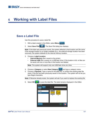 BBP®
85 Label Printer User’s Manual 6-1
6 Working with Label Files
Save a Label File
Use this procedure to save a label file.
1. With a label created in the Editor, select Menu .
2. Select Save File . The Save File dialog box displays.
Note: If the label was previously saved, the system defaults to that location and file name.
If the storage location is no longer available (e.g., the external storage location has been
removed), the system defaults to the internal memory location.
3. Choose a Label Location:
• Internal Memory (file is saved on the printer).
• External USB (file is saved on a USB flash drive). If the location is full, no files can
be saved until one or more files in that location are deleted.
Note: The system will support only one USB flash drive at a time.
4. Choose a Category or select New Category and type a category name.
5. Choose a Filename: Type a name for the label file, or confirm the existing label file
name, if the file has been previously saved in this location. The system will not let you
type illegal characters.
Note: If filename already exists, the system will ask if you want to replace the existing file.
6. Select OK to save the label file. The label remains displayed in the Editor.
 