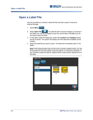6-2 BBP®
85 Label Printer User’s Manual
Open a Label File
Open a Label File
Use this procedure to retrieve a label file that has been saved in internal or
external storage.
1. Select Menu .
2. Select Open File . If a label file with unsaved changes is currently in
the Editor, you will be prompted to save the current label. Click No if you do
not want to save the label.
3. In the Open Label File dialog box, select the Location and Category where
the file is stored. The system will display all of the label files available at that
location.
4. Select the label file you want to open. The label will immediately open in the
Editor.
Note: If the selected label does not fit on the currently installed media, you will
be prompted to have the system make the data fit, or cancel the operation. If
you choose to make the data fit, objects will be moved and/or resized to fit on
the label.
 