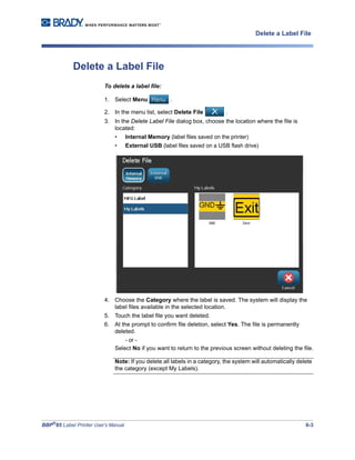 BBP®
85 Label Printer User’s Manual 6-3
Delete a Label File
Delete a Label File
To delete a label file:
1. Select Menu .
2. In the menu list, select Delete File .
3. In the Delete Label File dialog box, choose the location where the file is
located:
• Internal Memory (label files saved on the printer)
• External USB (label files saved on a USB flash drive)
4. Choose the Category where the label is saved. The system will display the
label files available in the selected location.
5. Touch the label file you want deleted.
6. At the prompt to confirm file deletion, select Yes. The file is permanently
deleted.
- or -
Select No if you want to return to the previous screen without deleting the file.
Note: If you delete all labels in a category, the system will automatically delete
the category (except My Labels).
 