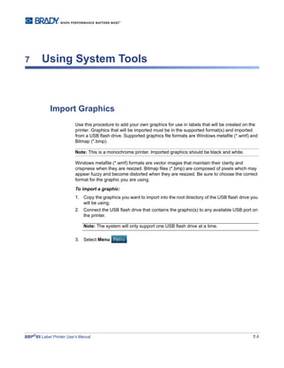 BBP®
85 Label Printer User’s Manual 7-1
7 Using System Tools
Import Graphics
Use this procedure to add your own graphics for use in labels that will be created on the
printer. Graphics that will be imported must be in the supported format(s) and imported
from a USB flash drive. Supported graphics file formats are Windows metafile (*.wmf) and
Bitmap (*.bmp).
Note: This is a monochrome printer. Imported graphics should be black and white.
Windows metafile (*.wmf) formats are vector images that maintain their clarity and
crispness when they are resized. Bitmap files (*.bmp) are composed of pixels which may
appear fuzzy and become distorted when they are resized. Be sure to choose the correct
format for the graphic you are using.
To import a graphic:
1. Copy the graphics you want to import into the root directory of the USB flash drive you
will be using.
2. Connect the USB flash drive that contains the graphic(s) to any available USB port on
the printer.
Note: The system will only support one USB flash drive at a time.
3. Select Menu .
 