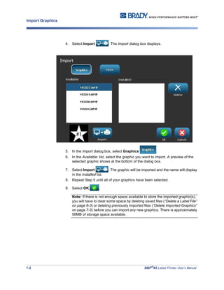 7-2 BBP®
85 Label Printer User’s Manual
Import Graphics
4. Select Import . The Import dialog box displays.
5. In the Import dialog box, select Graphics .
6. In the Available: list, select the graphic you want to import. A preview of the
selected graphic shows at the bottom of the dialog box.
7. Select Import . The graphic will be imported and the name will display
in the Installed list.
8. Repeat Step 5 until all of your graphics have been selected.
9. Select OK .
Note: If there is not enough space available to store the imported graphic(s),
you will have to clear some space by deleting saved files (“Delete a Label File”
on page 6-3) or deleting previously imported files (“Delete Imported Graphics”
on page 7-3) before you can import any new graphics. There is approximately
56MB of storage space available.
 
