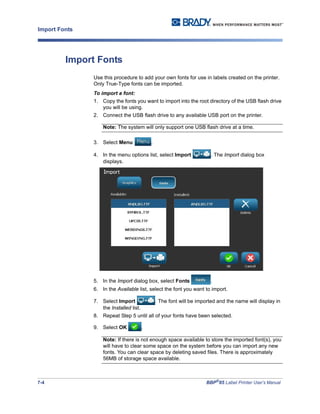 7-4 BBP®
85 Label Printer User’s Manual
Import Fonts
Import Fonts
Use this procedure to add your own fonts for use in labels created on the printer.
Only True-Type fonts can be imported.
To import a font:
1. Copy the fonts you want to import into the root directory of the USB flash drive
you will be using.
2. Connect the USB flash drive to any available USB port on the printer.
Note: The system will only support one USB flash drive at a time.
3. Select Menu .
4. In the menu options list, select Import . The Import dialog box
displays.
5. In the Import dialog box, select Fonts .
6. In the Available list, select the font you want to import.
7. Select Import . The font will be imported and the name will display in
the Installed list.
8. Repeat Step 5 until all of your fonts have been selected.
9. Select OK .
Note: If there is not enough space available to store the imported font(s), you
will have to clear some space on the system before you can import any new
fonts. You can clear space by deleting saved files. There is approximately
56MB of storage space available.
 