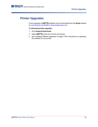 BBP®
85 Label Printer User’s Manual 7-5
Printer Upgrades
Printer Upgrades
Future upgrades to BBP®
85 software can be downloaded from the Brady website
at: www.bradyid.com/bbp85 or www.bradyeurope.com.
To download printer upgrades:
1. Click Support>Downloads.
2. Select BBP®
85 printer from the list of products.
3. See “Installing Software Upgrades” on page 7-6 for instructions on upgrading
the software on your printer.
 