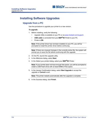7-6 BBP®
85 Label Printer User’s Manual
Installing Software Upgrades
Upgrade from a PC
Installing Software Upgrades
Upgrade from a PC
Use this procedure to upgrade your printer to a new version.
To upgrade:
1. Before installing, verify the following:
• Upgrade Utility is available on your PC or via www.bradyid.com/support.
• USB cable is connected from your BBP®
85 Printer to your PC.
• Printer is ON.
Note: If the printer driver has not been installed on your PC, you will be
prompted to install the printer driver before continuing.
Note: If there are unsaved changes in the currently active file, the system will
prompt you to save the file before continuing with the upgrade.
2. On the PC, launch the upgrade utility.
3. In the Welcome dialog, select Next.
4. In the Select your printer dialog, select your BBP®
85 Printer.
Note: If your printer does not have enough free space, you will be prompted to
install a USB Flash Drive with at least 64MB of free space.
5. In the Version Confirmation dialog, select Start Upgrade to accept the
upgrade or Cancel to exit.
Note: The printer restarts automatically after the upgrade is complete.
6. In the Success dialog, click Finish.
 