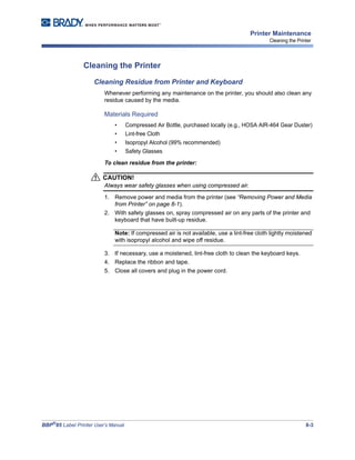 BBP®
85 Label Printer User’s Manual 8-3
Printer Maintenance
Cleaning the Printer
Cleaning the Printer
Cleaning Residue from Printer and Keyboard
Whenever performing any maintenance on the printer, you should also clean any
residue caused by the media.
Materials Required
• Compressed Air Bottle, purchased locally (e.g., HOSA AIR-464 Gear Duster)
• Lint-free Cloth
• Isopropyl Alcohol (99% recommended)
• Safety Glasses
To clean residue from the printer:
CAUTION!
Always wear safety glasses when using compressed air.
1. Remove power and media from the printer (see “Removing Power and Media
from Printer” on page 8-1).
2. With safety glasses on, spray compressed air on any parts of the printer and
keyboard that have built-up residue.
Note: If compressed air is not available, use a lint-free cloth lightly moistened
with isopropyl alcohol and wipe off residue.
3. If necessary, use a moistened, lint-free cloth to clean the keyboard keys.
4. Replace the ribbon and tape.
5. Close all covers and plug in the power cord.
 