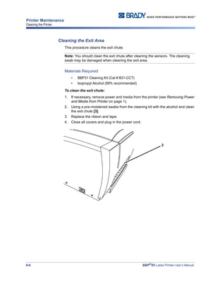 8-6 BBP®
85 Label Printer User’s Manual
Printer Maintenance
Cleaning the Printer
Cleaning the Exit Area
This procedure cleans the exit chute.
Note: You should clean the exit chute after cleaning the sensors. The cleaning
swab may be damaged when cleaning the exit area.
Materials Required
• BBP31 Cleaning Kit (Cat # B31-CCT)
• Isopropyl Alcohol (99% recommended)
To clean the exit chute:
1. If necessary, remove power and media from the printer (see Removing Power
and Media from Printer on page 1).
2. Using a pre-moistened swabs from the cleaning kit with the alcohol and clean
the exit chute [3].
3. Replace the ribbon and tape.
4. Close all covers and plug in the power cord.
3
 