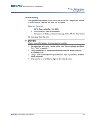 BBP®
85 Label Printer User’s Manual 8-7
Printer Maintenance
Cleaning the Printer
Dust Cleaning
Dust generated by media cuts can accumulate in the unit. If a significant amount
of dust is built up, clean the unit using this procedure.
Materials Required
• BBP31 Cleaning Kit (Cat # B31-CCT)
• Isopropyl Alcohol (99% recommended)
• Compressed Air Bottle, purchased locally (e.g., HOSA AIR-464 Gear Duster)
To clean dust from the unit:
CAUTION!
Always wear safety glasses when using compressed air.
1. Remove power and media from the printer (see “Removing Power and Media
from Printer” on page 8-1).
2. Using compressed air, spray all visible areas inside the printer to remove
accumulated dust.
3. Using a cloth moistened with isopropyl alcohol, wipe any remaining dust from
inside the printer.
4. Wipe exterior cover and frame of printer for dirt and residue.
 
