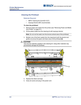 8-8 BBP®
85 Label Printer User’s Manual
Printer Maintenance
Cleaning the Printer
Cleaning the Printhead
Materials Required
• BBP31 Cleaning Kit (Cat # B31-CCT)
• Isopropyl Alcohol (99% recommended)
To clean the printhead:
1. Remove power and media from the printer (see “Removing Power and Media
from Printer” on page 8-1).
2. Fill the plastic bottle from the cleaning kit with isopropyl alcohol.
Note: Do not rub the swab over the bronze-colored area of the printhead.
3. Moisten one of the foam swabs from the cleaning kit with the alcohol and
gently rub across the green and black area of the printhead [3].
CAUTION!
Use only the materials supplied in the cleaning kit. Using other materials may
permanently damage the printhead.
4. Replace the ribbon and tape.
5. Close all covers and plug in the power cord.
3
 