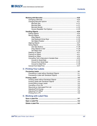 BBP®
85 Label Printer User’s Manual xiii
Contents
Working with Barcodes ................................................................................ 4-20
Changing a Barcode ................................................................................ 4-20
Changing Barcode Options ...................................................................... 4-21
Barcode Size .................................................................................... 4- 21
Barcode Ratio ................................................................................... 4- 21
Barcode Density ............................................................................... 4- 22
Human-Readable Text Options ........................................................ 4- 23
Handling Objects ........................................................................................... 4-24
Editing Objects ......................................................................................... 4-24
Moving Objects ........................................................................................ 4-24
Drag Objects .................................................................................... 4- 24
Use Keyboard Arrow Keys ............................................................... 4- 25
Set Object Position ........................................................................... 4- 26
Aligning Objects ....................................................................................... 4-27
Sizing Objects .......................................................................................... 4-28
Use Size Buttons .............................................................................. 4- 28
Drag Objects to Size ........................................................................ 4- 29
Set Object Size ................................................................................. 4- 30
Deleting an Object .................................................................................... 4-31
Framing an Object .................................................................................... 4-31
Rotating an Object ................................................................................... 4-32
Converting Text or Barcode to Variable Data ........................................... 4-33
Convert to Serial Data ...................................................................... 4- 33
Convert from Serial Data .................................................................. 4- 35
Convert to Date/Time ....................................................................... 4- 36
Convert from Date/Time ........................................................................... 4-37
5 - Printing Your Labels
Previewing Labels ........................................................................................... 5-1
Previewing a Label without Serialized Objects ........................................... 5-1
Previewing a Label with Serialized Objects ................................................ 5-2
Printing Labels ................................................................................................ 5-3
Printing Labels without Serialized Objects ................................................. 5-3
Printing Labels with Serialized Objects ...................................................... 5-4
Printing Mirror-Image Labels ...................................................................... 5-5
Canceling a Print Job ................................................................................. 5-5
Resuming an Interrupted Print Job ............................................................ 5-6
Adjusting Print Energy ................................................................................ 5-7
Adjusting Print Offset ................................................................................. 5-8
Printing from a PC ...................................................................................... 5-9
6 - Working with Label Files
Save a Label File ............................................................................................. 6-1
Open a Label File ............................................................................................ 6-2
Delete a Label File ........................................................................................... 6-3
 