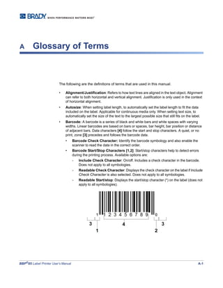 BBP®
85 Label Printer User’s Manual A-1
A Glossary of Terms
The following are the definitions of terms that are used in this manual.
• Alignment/Justification: Refers to how text lines are aligned in the text object. Alignment
can refer to both horizontal and vertical alignment. Justification is only used in the context
of horizontal alignment.
• Autosize: When setting label length, to automatically set the label length to fit the data
included on the label. Applicable for continuous media only. When setting text size, to
automatically set the size of the text to the largest possible size that still fits on the label.
• Barcode: A barcode is a series of black and white bars and white spaces with varying
widths. Linear barcodes are based on bars or spaces, bar height, bar position or distance
of adjacent bars. Data characters [4] follow the start and stop characters. A quiet, or no
print, zone [3] precedes and follows the barcode data.
• Barcode Check Character: Identify the barcode symbology and also enable the
scanner to read the data in the correct order.
• Barcode Start/Stop Characters [1,2]: Start/stop characters help to detect errors
during the printing process. Available options are:
- Include Check Character: On/off. Includes a check character in the barcode.
Does not apply to all symbologies.
- Readable Check Character: Displays the check character on the label if Include
Check Character is also selected. Does not apply to all symbologies.
- Readable Start/stop: Displays the start/stop character (*) on the label (does not
apply to all symbologies).
 