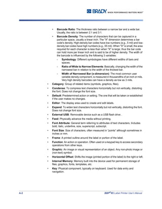 A-2 BBP®
85 Label Printer User’s Manual
• Barcode Ratio: The thickness ratio between a narrow bar and a wide bar.
Usually, the ratio is between 2:1 and 3:1.
• Barcode Density: The number of characters that can be captured in a
particular space, usually a linear inch. The "X" dimension determines a bar
code's density. High-density bar codes have low numbers (e.g., 5 mil) and low-
density bar codes have high numbers (e.g., 55 mil). When "X" is small, the area
required for each character is less than when "X" is large; thus the bar code
can hold more per linear inch and is said to be of higher density. The width of
the barcode is influenced by the following 3 variables:
- Symbology: Different symbologies have different widths of bars and
spaces.
- Ratio of Wide to Narrow Elements: Basically, changing the width of the
narrowest bar in relation to the width of the thickest bar.
- Width of Narrowest Bar (x-dimension): The most common user
variable density component, is measured in thousandths of an inch or mils.
Very high density barcodes can have a density as low as 3 mils.
• Category: Group of related items (symbols, graphics, files).
• Condense: To compress text characters horizontally but not vertically, distorting
the font. Does not change the font size.
• Default: Predetermined action or setting. The one that will be taken or established
if the user makes no changes.
• Editor: The display area used to create and edit labels.
• Expand: To widen text characters horizontally but not vertically, distorting the font.
Does not change font size.
• External USB: Removable device such as a USB flash drive .
• Feed: Physically advance the media without printing.
• Font Attribute: General term referring to attributes of text characters. Includes
bold, italic, underline, size, superscript, subscript.
• Font Size: Size of characters, often measured in “points” although sometimes in
inches or mm.
• Frame: A printed outline around the label or portion of the label.
• Function: An action or operation. Often used on a keypad key to access secondary
operations from other keys.
• Graphic: An image or visual representation of an object. Any non-photo image or
(non-text) symbol.
• Horizontal Offset: Shifts the image (printed portion of the label) to the right or left.
• Internal Memory: Memory built into the device used for permanent storage of
files, graphics, fonts, templates, etc.
• Key: Physical component, typically on keyboard. Used for data entry and
navigation.
 