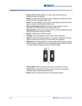 A-4 BBP®
85 Label Printer User’s Manual
• Reverse Print: Attribute applied to an object where the foreground and
background colors are switched.
• Rotate: Turning the label data some number of degrees on the label (the printer
supports 90, 180, 270 degree rotation only).
• Screen: A unit of software content to show on the display (could also be called a
page or a window). Not the physical display itself.
• Sequence/Serialization/Serial: Generating a series of alpha or numeric
characters for subsequent labels. Also called variable data.
• Sizing Handles: Small arrows that appear at the corner (proportional sizing) and
sides (non-proportional sizing) of an object.
• Supply: Includes ribbon and media or both.
• Template: Label with predefined content areas or data placeholders.
• Undo:Restores the last editing operation. For example, if a segment of text was
deleted or changed, performing an undo will restore the original text.
• USB Device (Universal Serial Bus): A plug-and-play interface between a printer
and other devices. A USB device can be a Type B cable that connects to the printer
or a small, portable storage device such as a flash drive [1].
• Vertical Offset: Shifts the image (printed portion of the label) up or down.
• Vertical Text: Text characters oriented one above the next, so subsequent
characters appear below preceding characters.
• Wizard: Series of prompts guiding user through specific action(s).
1
 