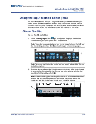 BBP®
85 Label Printer User’s Manual B-5
Using the Input Method Editor (IME)
Chinese Simplified
Using the Input Method Editor (IME)
An Input Method Editor (IME) is a program that lets you add Asian text to your
labels. When your keystrokes are entered in the composition window, the IME
converts them into Asian characters and provides a list of candidates from which
you can choose. When you select a candidate, it is inserted in your label.
Chinese Simplified
To use the IME text editor:
1. Touch the Language button [1] to toggle the language between the
current language of your system and Chinese mode.
Note: Touch the Language button at any time to toggle between the IME and
the standard input, or type Ctrl-Spacebar to toggle between languages.
Note: When you start typing, the control and tool panels fade and the Chinese
text editor displays.
2. Enter the words or keystroke(s) that you want converted. A list of candidates
is generated and displayed in the Chinese text editor window, with the first
candidate highlighted by default [2].
Note: For each letter typed, the IME predicts a set of characters based on the
entered text. For frequently selected characters, the printer "learns" the
characters and and moves them up the list of character options.
1
2
 