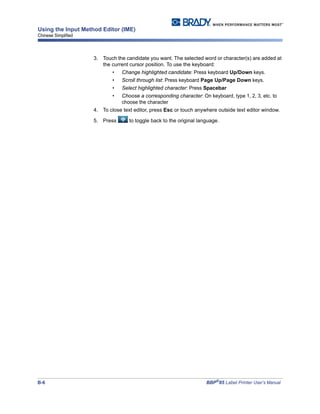 B-6 BBP®
85 Label Printer User’s Manual
Using the Input Method Editor (IME)
Chinese Simplified
3. Touch the candidate you want. The selected word or character(s) are added at
the current cursor position. To use the keyboard:
• Change highlighted candidate: Press keyboard Up/Down keys.
• Scroll through list: Press keyboard Page Up/Page Down keys.
• Select highlighted character: Press Spacebar
• Choose a corresponding character: On keyboard, type 1, 2, 3, etc. to
choose the character
4. To close text editor, press Esc or touch anywhere outside text editor window.
5. Press to toggle back to the original language.
 