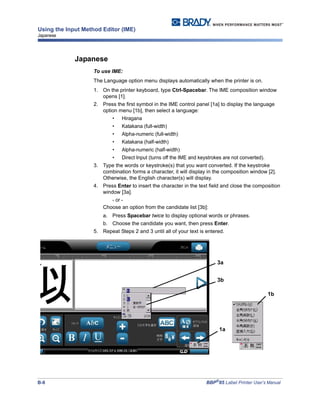 B-8 BBP®
85 Label Printer User’s Manual
Using the Input Method Editor (IME)
Japanese
Japanese
To use IME:
The Language option menu displays automatically when the printer is on.
1. On the printer keyboard, type Ctrl-Spacebar. The IME composition window
opens [1].
2. Press the first symbol in the IME control panel [1a] to display the language
option menu [1b], then select a language:
• Hiragana
• Katakana (full-width)
• Alpha-numeric (full-width)
• Katakana (half-width)
• Alpha-numeric (half-width)
• Direct Input (turns off the IME and keystrokes are not converted).
3. Type the words or keystroke(s) that you want converted. If the keystroke
combination forms a character, it will display in the composition window [2].
Otherwise, the English character(s) will display.
4. Press Enter to insert the character in the text field and close the composition
window [3a].
- or -
Choose an option from the candidate list [3b]:
a. Press Spacebar twice to display optional words or phrases.
b. Choose the candidate you want, then press Enter.
5. Repeat Steps 2 and 3 until all of your text is entered.
1b
3a
1a
3b
 