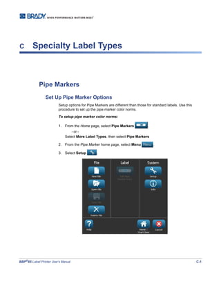 BBP®
85 Label Printer User’s Manual C-1
C Specialty Label Types
Pipe Markers
Set Up Pipe Marker Options
Setup options for Pipe Markers are different than those for standard labels. Use this
procedure to set up the pipe marker color norms.
To setup pipe marker color norms:
1. From the Home page, select Pipe Markers .
- or -
Select More Label Types, then select Pipe Markers
2. From the Pipe Marker home page, select Menu .
3. Select Setup .
 