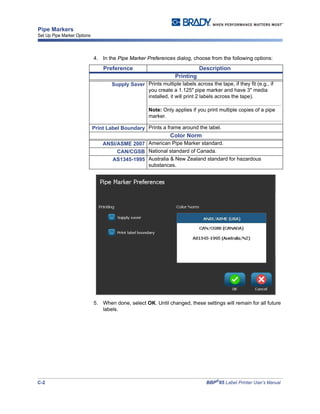 C-2 BBP®
85 Label Printer User’s Manual
Pipe Markers
Set Up Pipe Marker Options
4. In the Pipe Marker Preferences dialog, choose from the following options:
5. When done, select OK. Until changed, these settings will remain for all future
labels.
Preference Description
Printing
Supply Saver Prints multiple labels across the tape, if they fit (e.g., if
you create a 1.125" pipe marker and have 3" media
installed, it will print 2 labels across the tape).
Note: Only applies if you print multiple copies of a pipe
marker.
Print Label Boundary Prints a frame around the label.
Color Norm
ANSI/ASME 2007 American Pipe Marker standard.
CAN/CGSB National standard of Canada.
AS1345-1995 Australia & New Zealand standard for hazardous
substances.
 