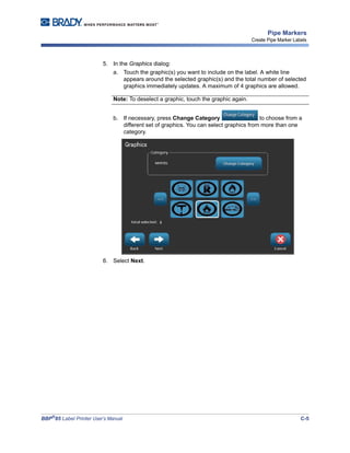 BBP®
85 Label Printer User’s Manual C-5
Pipe Markers
Create Pipe Marker Labels
5. In the Graphics dialog:
a. Touch the graphic(s) you want to include on the label. A white line
appears around the selected graphic(s) and the total number of selected
graphics immediately updates. A maximum of 4 graphics are allowed.
Note: To deselect a graphic, touch the graphic again.
b. If necessary, press Change Category to choose from a
different set of graphics. You can select graphics from more than one
category.
6. Select Next.
 