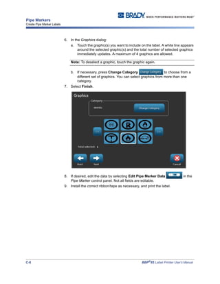 C-8 BBP®
85 Label Printer User’s Manual
Pipe Markers
Create Pipe Marker Labels
6. In the Graphics dialog:
a. Touch the graphic(s) you want to include on the label. A white line appears
around the selected graphic(s) and the total number of selected graphics
immediately updates. A maximum of 4 graphics are allowed.
Note: To deselect a graphic, touch the graphic again.
b. If necessary, press Change Category to choose from a
different set of graphics. You can select graphics from more than one
category.
7. Select Finish.
8. If desired, edit the data by selecting Edit Pipe Marker Data in the
Pipe Marker control panel. Not all fields are editable.
9. Install the correct ribbon/tape as necessary, and print the label.
 