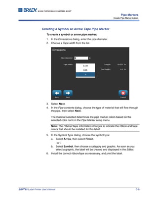 BBP®
85 Label Printer User’s Manual C-9
Pipe Markers
Create Pipe Marker Labels
Creating a Symbol or Arrow Tape Pipe Marker
To create a symbol or arrow pipe marker:
1. In the Dimensions dialog, enter the pipe diameter.
2. Choose a Tape width from the list.
3. Select Next.
4. In the Pipe contents dialog, choose the type of material that will flow through
the pipe, then select Next.
The material selected determines the pipe marker colors based on the
selected color norm in the Pipe Marker setup menu.
Note: The Ribbon/Tape information changes to indicate the ribbon and tape
colors that should be installed for this label.
5. In the Symbol Type dialog, choose the symbol type:
a. Select Arrow, then select Finish.
- or -
b. Select Symbol, then choose a category and graphic. As soon as you
select a graphic, the label will be created and displayed in the Editor.
6. Install the correct ribbon/tape as necessary, and print the label.
 