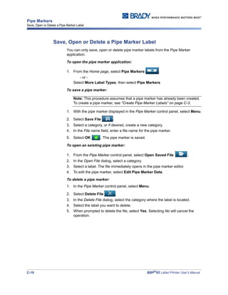C-10 BBP®
85 Label Printer User’s Manual
Pipe Markers
Save, Open or Delete a Pipe Marker Label
Save, Open or Delete a Pipe Marker Label
You can only save, open or delete pipe marker labels from the Pipe Marker
application.
To open the pipe marker application:
1. From the Home page, select Pipe Markers .
- or -
Select More Label Types, then select Pipe Markers
To save a pipe marker:
Note: This procedure assumes that a pipe marker has already been created.
To create a pipe marker, see “Create Pipe Marker Labels” on page C-3.
1. With the pipe marker displayed in the Pipe Marker control panel, select Menu.
2. Select Save File .
3. Select a category, or if desired, create a new category.
4. In the File name field, enter a file name for the pipe marker.
5. Select OK . The pipe marker is saved.
To open an existing pipe marker:
1. From the Pipe Marker control panel, select Open Saved File .
2. In the Open File dialog, select a category.
3. Select a label. The file immediately opens in the pipe marker editor.
4. To edit the pipe marker, select Edit Pipe Marker Data.
To delete a pipe marker:
1. In the Pipe Marker control panel, select Menu.
2. Select Delete File .
3. In the Delete File dialog, select the category where the label is located.
4. Select the label you want to delete.
5. When prompted to delete the file, select Yes. Selecting No will cancel the
operation.
 