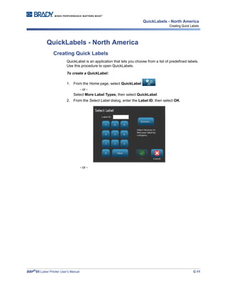 BBP®
85 Label Printer User’s Manual C-11
QuickLabels - North America
Creating Quick Labels
QuickLabels - North America
Creating Quick Labels
QuickLabel is an application that lets you choose from a list of predefined labels.
Use this procedure to open QuickLabels.
To create a QuickLabel:
1. From the Home page, select QuickLabel .
- or -
Select More Label Types, then select QuickLabel.
2. From the Select Label dialog, enter the Label ID, then select OK.
- or -
 