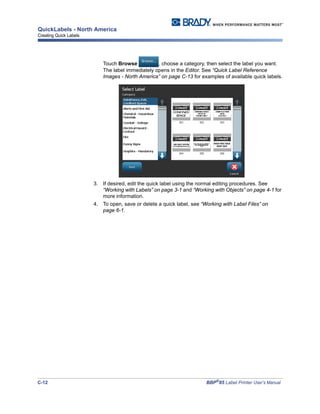 C-12 BBP®
85 Label Printer User’s Manual
QuickLabels - North America
Creating Quick Labels
Touch Browse , choose a category, then select the label you want.
The label immediately opens in the Editor. See “Quick Label Reference
Images - North America” on page C-13 for examples of available quick labels.
3. If desired, edit the quick label using the normal editing procedures. See
“Working with Labels” on page 3-1 and “Working with Objects” on page 4-1 for
more information.
4. To open, save or delete a quick label, see “Working with Label Files” on
page 6-1.
 
