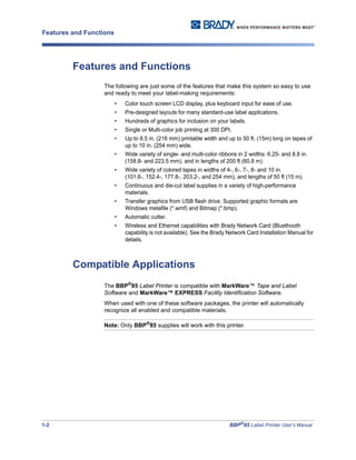 1-2 BBP®
85 Label Printer User’s Manual
Features and Functions
Features and Functions
The following are just some of the features that make this system so easy to use
and ready to meet your label-making requirements:
• Color touch screen LCD display, plus keyboard input for ease of use.
• Pre-designed layouts for many standard-use label applications.
• Hundreds of graphics for inclusion on your labels.
• Single or Multi-color job printing at 300 DPI.
• Up to 8.5 in. (216 mm) printable width and up to 50 ft. (15m) long on tapes of
up to 10 in. (254 mm) wide.
• Wide variety of single- and multi-color ribbons in 2 widths: 6.25- and 8.8 in.
(158.8- and 223.5 mm), and in lengths of 200 ft (60.8 m).
• Wide variety of colored tapes in widths of 4-, 6-, 7-, 8- and 10 in.
(101.6-, 152.4-, 177.8-, 203.2-, and 254 mm), and lengths of 50 ft (15 m).
• Continuous and die-cut label supplies in a variety of high-performance
materials.
• Transfer graphics from USB flash drive. Supported graphic formats are
Windows metafile (*.wmf) and Bitmap (*.bmp).
• Automatic cutter.
• Wireless and Ethernet capabilities with Brady Network Card (Bluethooth
capability is not available). See the Brady Network Card Installation Manual for
details.
Compatible Applications
The BBP®
85 Label Printer is compatible with MarkWare™ Tape and Label
Software and MarkWare™ EXPRESS Facility Identification Software.
When used with one of these software packages, the printer will automatically
recognize all enabled and compatible materials.
Note: Only BBP®
85 supplies will work with this printer.
 