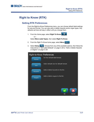 BBP®
85 Label Printer User’s Manual C-27
Right to Know (RTK)
Setting RTK Preferences
Right to Know (RTK)
Setting RTK Preferences
From the Right-to-Know Preferences menu, you can choose default label settings
for size and format. You can also add or delete hazards and/or organ types. Any
defaults set here will stay in effect until you change them.
1. From the Home page, select Right To Know .
- or -
Select More Label Types, then select Right To Know.
2. From the Right To Know home page, select Menu .
3. Select Setup . Choose from any of the available options, then follow the
instructions in “Set Label Defaults” on page C-28 or “Add or Delete Hazards
or Organs” on page C-29.
 
