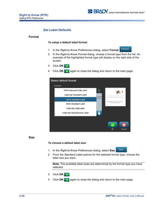 C-28 BBP®
85 Label Printer User’s Manual
Right to Know (RTK)
Setting RTK Preferences
Set Label Defaults
Format
To setup a default label format:
1. In the Right-to-Know Preferences dialog, select Format .
2. In the Right-to-Know Format dialog, choose a format type from the list. An
example of the highlighted format type will display on the right side of the
screen.
3. Click OK .
4. Click OK again to close the dialog and return to the main page.
Size
To choose a default label size:
1. In the Right-to-Know Preferences dialog, select Size .
2. From the Standard Label options for the selected format type, choose the
label size you want.
Note: The available label sizes are determined by the format type you have
selected.
3. Click OK .
4. Click OK again to close the dialog and return to the main page.
 