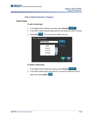 BBP®
85 Label Printer User’s Manual C-29
Right to Know (RTK)
Setting RTK Preferences
Add or Delete Hazards or Organs
Hazard Types
To add a hazard type:
1. In the Right-to-Know Preferences dialog, select Hazards .
2. In the Add or delete hazards dialog, type the new hazard you want to include.
3. Select Add . The hazard will be added to the list.
To delete a hazard type:
1. In the Right-to-Know Preferences dialog, select Hazards .
2. In the Add or delete organs drop-down list, choose the hazard you want to
delete, then select Delete .
 