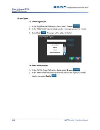 C-30 BBP®
85 Label Printer User’s Manual
Right to Know (RTK)
Setting RTK Preferences
Organ Types
To add an organ type:
1. In the Right-to-Know Preferences dialog, select Organs .
2. In the Add or delete organs dialog, type the new organ you want to include.
3. Select Add . The organ will be added to the list.
To delete an organ type:
1. In the Right-to-Know Preferences dialog, select Organs .
2. In the Add or delete hazards drop-down list, choose the organ you want to
delete, then select Delete .
 