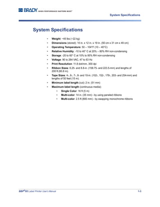 BBP®
85 Label Printer User’s Manual 1-3
System Specifications
System Specifications
• Weight: ~45 lbs (~22 kg)
• Dimensions (stored): 10 in. x 12 in. x 19 in. (50 cm x 31 cm x 49 cm)
• Operating Temperature: 50 – 104°F (10 – 40°C)
• Relative Humidity: -10 to 40° C at 20% – 80% RH non-condensing
• Storage: -20 to 60° C at 10% to 95% RH non-condensing
• Voltage: 90 to 264 VAC, 47 to 63 Hz
• Print Resolution: 11.8 dot/mm, 300 dpi
• Ribbon Sizes: 6.25- and 8.8-in. (158.75- and 223.5-mm) and lengths of
200 ft (60.8 m).
• Tape Sizes: 4-, 6-, 7-, 8- and 10-in. (102-, 152-, 178-, 203- and 254-mm) and
lengths of 50 feet (15 m).
• Minimum label length (cut): 2 in. (51 mm)
• Maximum label length (continuous media):
• Single Color: 16 ft (5 m)
• Multi-color: 14 in. (35 mm) - by using paneled ribbons
• Multi-color: 2.5 ft (800 mm) - by swapping monochrome ribbons
 