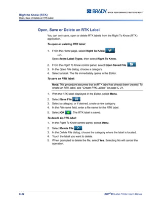 C-32 BBP®
85 Label Printer User’s Manual
Right to Know (RTK)
Open, Save or Delete an RTK Label
Open, Save or Delete an RTK Label
You can only save, open or delete RTK labels from the Right To Know (RTK)
application.
To open an existing RTK label:
1. From the Home page, select Right To Know .
- or -
Select More Label Types, then select Right To Know.
2. From the Right To Know control panel, select Open Saved File .
3. In the Open File dialog, choose a category.
4. Select a label. The file immediately opens in the Editor.
To save an RTK label:
Note: This procedure assumes that an RTK label has already been created. To
create an RTK label, see “Create RTK Labels” on page C-31.
1. With the RTK label displayed in the Editor, select Menu.
2. Select Save File .
3. Select a category, or if desired, create a new category.
4. In the File name field, enter a file name for the RTK label.
5. Select OK . The RTK label is saved.
To delete an RTK label:
1. In the Right To Know control panel, select Menu.
2. Select Delete File .
3. In the Delete File dialog, choose the category where the label is located.
4. Touch the label you want to delete.
5. When prompted to delete the file, select Yes. Selecting No will cancel the
operation.
 