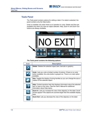 1-6 BBP®
85 Label Printer User’s Manual
About Menus, Dialog Boxes and Screens
Tools Panel
Tools Panel
The Tools panel contains options for editing a label. If no label is selected, the
panel contains only the Help button.
Undo is available only when there is an operation to undo. Delete and Size are
available only when you have an object selected. Help, Zoom In and Zoom Out
buttons are always available.
The Tools panel contains the following options:
Icon Description
Delete: Deletes the selected object (text, barcode or graphic).
Undo: Lets you undo a limited number of actions. If there is no undo
action available, the undo button is greyed out. There is no redo option
available.
Size: Toggles the display of sizing handles so you can change the size or
rotation of the selected object.
Help: Context sensitive help that displays information about the selected
item or area on the menu. See the User’s Manual for additional
information about Help topics.
Zoom In: Lets you increase the view of the object(s) on the label. Scroll
arrows appear if the objects are zoomed larger than the available display
area.
Zoom Out: Lets you decrease the view of the object(s) on the label.
 