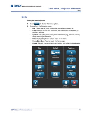 BBP®
85 Label Printer User’s Manual 1-7
About Menus, Dialog Boxes and Screens
Menu
Menu
To display menu options:
1. Touch to display the menu options.
2. Choose from the following areas:
• File: Create new file, open existing file, save a file or delete a file.
• Label: Change the size and orientation, add a frame around the label, or
choose a template.
• System: Set up the printer, view printer information (e.g., software version),
import data, or get more tools.
• Help: Displays help for the options listed on the menu.
• Home/Start Over: Returns you to the Home page.
• Cancel: Cancels the current action and returns you to the previous location.
 