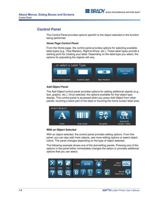 1-8 BBP®
85 Label Printer User’s Manual
About Menus, Dialog Boxes and Screens
Control Panel
Control Panel
The Control Panel provides options specific to the object selected or the function
being performed.
Home Page Control Panel
From the Home page, the control panel provides options for selecting available
label types (e.g., Pipe Markers, Right-to-Know, etc.). These label types provide a
starting point for creating your label. Depending on the label type you select, the
options for populating the objects will vary.
Add Object Panel
The Add Object control panel provides options for adding additional objects (e.g.,
text, graphic, etc.). Once selected, the options available for that object type
display. This control panel is accessed when you press Add Object from other
panels, touching a blank part of the label or touching the home screen label area.
With an Object Selected
With an object selected, the control panel provides editing options. From this
panel, you can also add more objects, see more editing options or select object
colors. The panel changes depending on the type of object selected.
The following example shows one of the text-editing panels. Pressing one of the
options in the panel either immediately changes the option or provides additional
options that you can select.
 