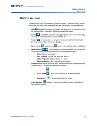 BBP®
85 Label Printer User’s Manual 1-9
Button Actions
Control Panel
Button Actions
These button actions are used throughout the system. Unless necessary, button
actions are assumed to be understood and are not included in the procedures.
• Help : Available at any time by touching the help button. You can also access
the user guide from the product CD that comes with the printer.
• Home : Select from anywhere in the application to return to the Home page.
You may be prompted to save your current label file.
• Cancel : In most cases, you can press Cancel at any time to return to the
previous screen without making any changes.
• Zoom: Touch to zoom in or to zoom out. Applies to labels, not objects.
• More Options : Used throughout the system and lets you choose from
additional options that are available for the currently-selected object.
- Fonts: Choose a font type.
- Text Features: Choose one of the text options.
- Label Alignment: Align an object on a label.
- Object Framing: Place a frame around an object.
• Scroll Arrows: Display whenever there are more items than can be shown on a
screen or menu. There are two types of scroll arrows:
- Up or Down : Use to move through a list of items in a menu.
- Navigation : Use to view all parts of a label.
• Color Selector : Displays the popup window for choosing colors for text,
barcodes and images.
 
