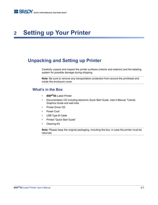 BBP®
85 Label Printer User’s Manual 2-1
2 Setting up Your Printer
Unpacking and Setting up Printer
Carefully unpack and inspect the printer surfaces (interior and exterior) and the labeling
system for possible damage during shipping.
Note: Be sure to remove any transportation protection from around the printhead and
inside the enclosure cover.
What’s in the Box
• BBP®
85 Label Printer
• Documentation CD including electronic Quick Start Guide, User’s Manual, Tutorial,
Graphics Guide and web links
• Printer Driver CD
• Power Cord
• USB Type B Cable
• Printed “Quick Start Guide”
• Cleaning Kit
Note: Please keep the original packaging, including the box, in case the printer must be
returned.
 