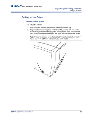 BBP®
85 Label Printer User’s Manual 2-3
Unpacking and Setting up Printer
Setting up the Printer
Setting up the Printer
Connect Printer Power
To setup the printer:
1. Plug the power cord into the printer at the location shown [1].
2. Plug the other end of the power cord into an AC power outlet. The printer
automatically turns on and displays the primary Home Page. The size and
color of the currently installed media and other status indicators are shown.
Note: If there is no ribbon or media installed, the system defaults to black
ribbon and 10 in. [254 mm] wide continuous white media.
1
 