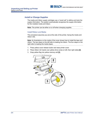 2-4 BBP®
85 Label Printer User’s Manual
Unpacking and Setting up Printer
Setting up the Printer
Install or Change Supplies
The media and ribbon supply cartridges use a “smart cell” to define and track the
supply information. The system automatically recognizes the supply information
for the installed media and ribbon.
Note: The printer can be either on or off when changing supplies.
Install Ribbon and Media
This procedure assumes you are at the side of the printer, facing the media and
ribbon rolls.
Note: An illustrations on the inside of the cover shows how to install the tape and
ribbon. The two steps on the left refer to loading the ribbon. The four steps on the
right refer to loading the media (tape).
1. Press yellow cover release button and raise printer cover.
2. Place ribbon roll inserts over yellow drive cones on left, then right sides [2].
3. Snap yellow flag into yellow memory cell [3].
2
3
 