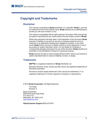 BBP®
85 Label Printer User’s Manual iii
Copyright and Trademarks
Trademarks
Copyright and Trademarks
Disclaimer
This manual is proprietary to Brady Worldwide, Inc. (hereafter "Brady"), and may
be revised from time to time without notice. Brady disclaims any understanding to
provide you with such revisions, if any.
This manual is copyrighted with all rights reserved. No portion of this manual may
be copied or reproduced by any means without the prior written consent of Brady.
While every precaution has been taken in the preparation of this document, Brady
assumes no liability to any party for any loss or damage caused by errors or
omissions or by statements resulting from negligence, accident, or any other
cause. Brady further assumes no liability arising out of the application or use of
any product or system described, herein; nor any liability for incidental or
consequential damages arising from the use of this document. Brady disclaims all
warranties of merchantability of fitness for a particular purpose.
Brady reserves the right to make changes without further notice to any product or
system described herein to improve reliability, function, or design.
Trademarks
BBP®
85 is a registered trademark of Brady Worldwide, Inc.
Microsoft, Windows, Excel, Access and SQL Server are registered trademarks of
Microsoft Corporation.
All brand or product names referenced in this manual are trademarks (™) or
registered trademarks (®) of their respective companies or organizations.
© 2012 Brady Corporation. All Rights Reserved.
Y2113328
Revision A
Brady Corporation
6555 West Good Hope Road
P.O. Box 2131
Milwaukee, WI 53201-2131
www.bradycorp.com
Sales/Customer Support:(800) 537-8791
 
