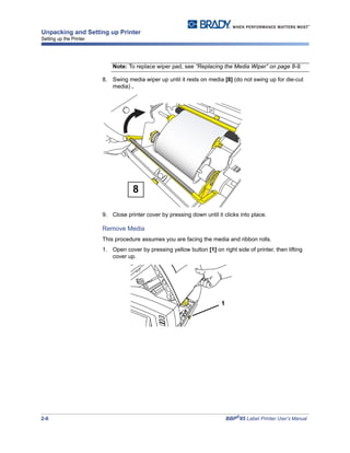 2-6 BBP®
85 Label Printer User’s Manual
Unpacking and Setting up Printer
Setting up the Printer
Note: To replace wiper pad, see “Replacing the Media Wiper” on page 8-9.
8. Swing media wiper up until it rests on media [8] (do not swing up for die-cut
media) .
9. Close printer cover by pressing down until it clicks into place.
Remove Media
This procedure assumes you are facing the media and ribbon rolls.
1. Open cover by pressing yellow button [1] on right side of printer, then lifting
cover up.
8
1
 