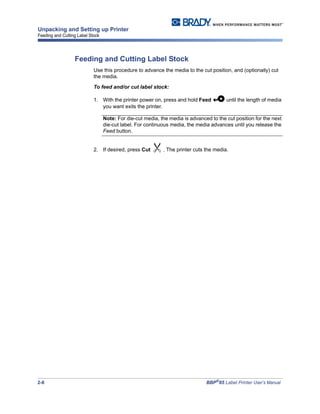 2-8 BBP®
85 Label Printer User’s Manual
Unpacking and Setting up Printer
Feeding and Cutting Label Stock
Feeding and Cutting Label Stock
Use this procedure to advance the media to the cut position, and (optionally) cut
the media.
To feed and/or cut label stock:
1. With the printer power on, press and hold Feed until the length of media
you want exits the printer.
Note: For die-cut media, the media is advanced to the cut position for the next
die-cut label. For continuous media, the media advances until you release the
Feed button.
2. If desired, press Cut . The printer cuts the media.
 